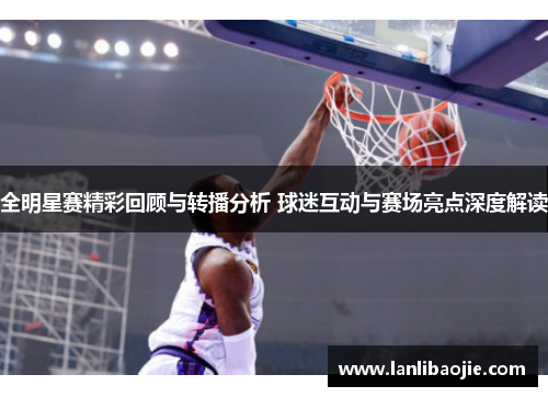全明星赛精彩回顾与转播分析 球迷互动与赛场亮点深度解读